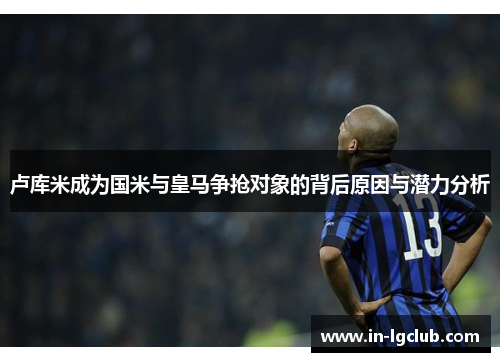 卢库米成为国米与皇马争抢对象的背后原因与潜力分析