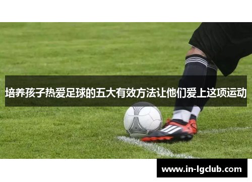 培养孩子热爱足球的五大有效方法让他们爱上这项运动