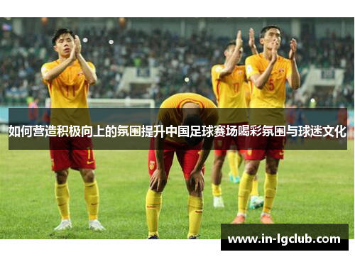 如何营造积极向上的氛围提升中国足球赛场喝彩氛围与球迷文化