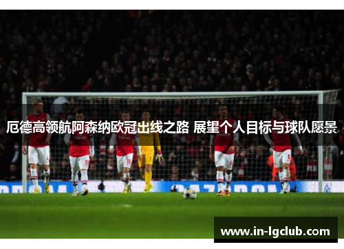 厄德高领航阿森纳欧冠出线之路 展望个人目标与球队愿景