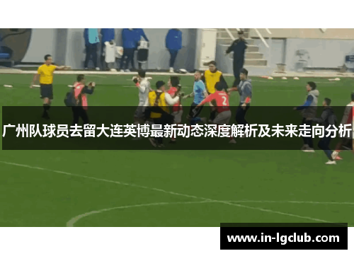 广州队球员去留大连英博最新动态深度解析及未来走向分析