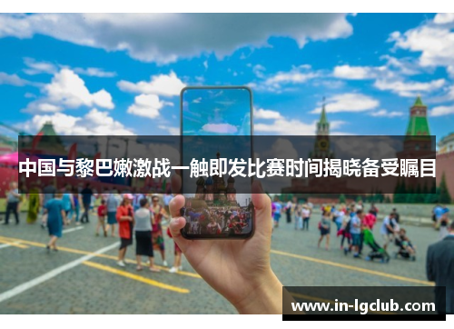 中国与黎巴嫩激战一触即发比赛时间揭晓备受瞩目