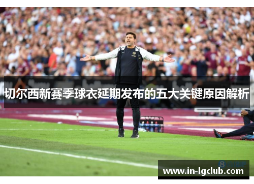 切尔西新赛季球衣延期发布的五大关键原因解析