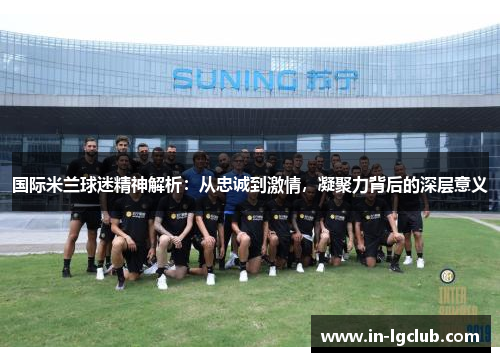 国际米兰球迷精神解析：从忠诚到激情，凝聚力背后的深层意义