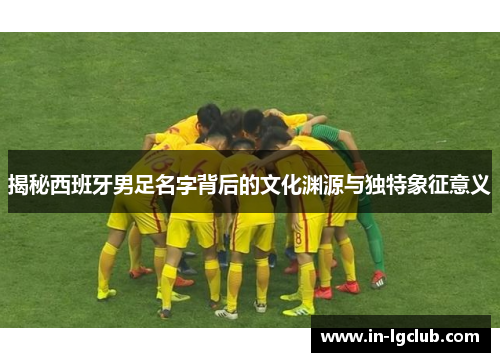 揭秘西班牙男足名字背后的文化渊源与独特象征意义