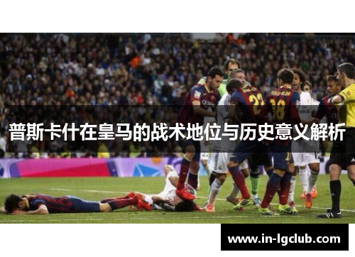 普斯卡什在皇马的战术地位与历史意义解析