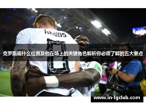 克罗斯踢什么位置及他在场上的关键角色解析你必须了解的五大要点