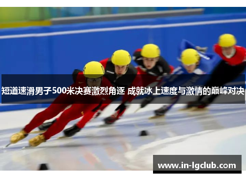 短道速滑男子500米决赛激烈角逐 成就冰上速度与激情的巅峰对决