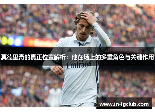 莫德里奇的真正位置解析：他在场上的多重角色与关键作用
