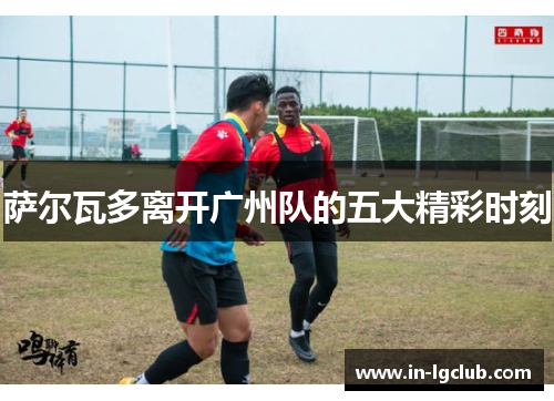 萨尔瓦多离开广州队的五大精彩时刻