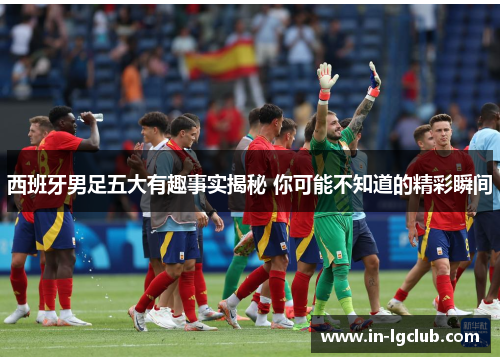 西班牙男足五大有趣事实揭秘 你可能不知道的精彩瞬间