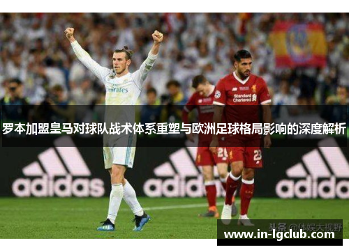 罗本加盟皇马对球队战术体系重塑与欧洲足球格局影响的深度解析