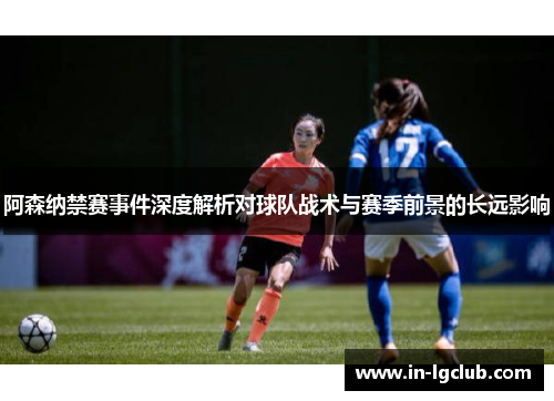 阿森纳禁赛事件深度解析对球队战术与赛季前景的长远影响