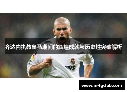 齐达内执教皇马期间的辉煌成就与历史性突破解析