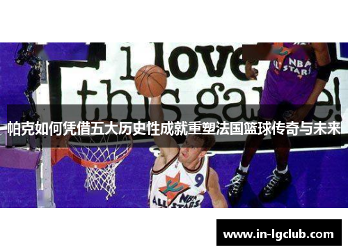 帕克如何凭借五大历史性成就重塑法国篮球传奇与未来 帕克如何凭借五大历史性成就重塑法国篮球传奇与未来
