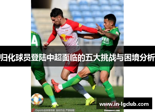 归化球员登陆中超面临的五大挑战与困境分析 归化球员登陆中超面临的五大挑战与困境分析