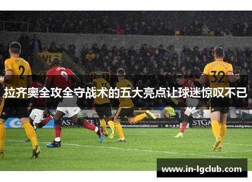 拉齐奥全攻全守战术的五大亮点让球迷惊叹不已 拉齐奥全攻全守战术的五大亮点让球迷惊叹不已