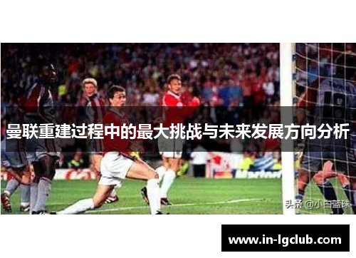 曼联重建过程中的最大挑战与未来发展方向分析 曼联重建过程中的最大挑战与未来发展方向分析