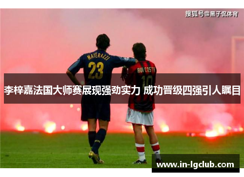 李梓嘉法国大师赛展现强劲实力 成功晋级四强引人瞩目 李梓嘉法国大师赛展现强劲实力 成功晋级四强引人瞩目