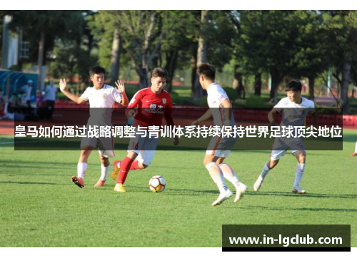皇马如何通过战略调整与青训体系持续保持世界足球顶尖地位