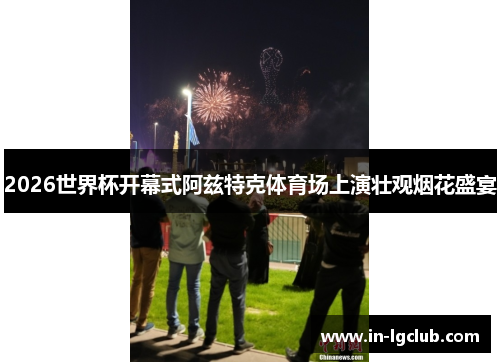 2026世界杯开幕式阿兹特克体育场上演壮观烟花盛宴