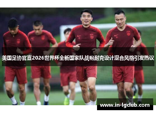 美国足协官宣2026世界杯全新国家队战袍耐克设计混合风格引发热议 美国足协官宣2026世界杯全新国家队战袍耐克设计混合风格引发热议
