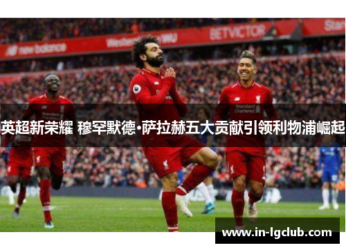 英超新荣耀 穆罕默德·萨拉赫五大贡献引领利物浦崛起