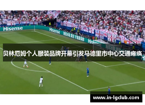 贝林厄姆个人服装品牌开幕引发马德里市中心交通瘫痪