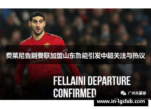 费莱尼告别曼联加盟山东鲁能引发中超关注与热议