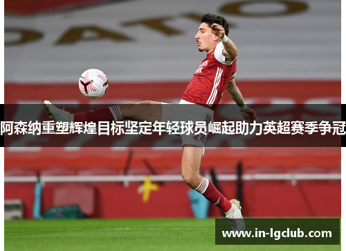 阿森纳重塑辉煌目标坚定年轻球员崛起助力英超赛季争冠 阿森纳重塑辉煌目标坚定年轻球员崛起助力英超赛季争冠