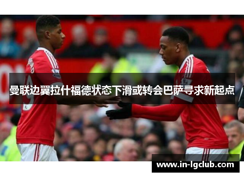 曼联边翼拉什福德状态下滑或转会巴萨寻求新起点 曼联边翼拉什福德状态下滑或转会巴萨寻求新起点